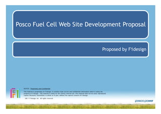 Posco Fuel Cell Web Site Development Proposal


                                                                                                                     Proposed by F1design




  NOTICE: Proprietary and Confidential

  This material is proprietary to F1design. It contains trade secrets and confidential information which is solely the
  property of F1design. This material is solely for the Client¡s internal use. This material shall not be used, reproduced,
  copied, disclosed, transmitted, in whole or in part, without the express consent of F1design.
  ¨ 200 7 F1design, Inc. All rights reserved.
 
