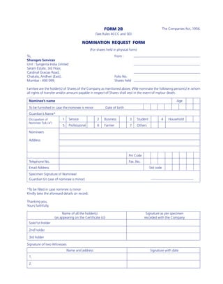 FORM 2B                                        The Companies Act, 1956.
                                                  (See Rules 4CCC and 5D)

                                          NOMINATION REQUEST FORM
                                               (For shares held in physical form)
To,                                                               From :
Sharepro Services
Unit : Syngenta India Limited
Satam Estate, 3rd Floor,
Cardinal Gracias Road,
Chakala, Andheri (East),                                          Folio No.
Mumbai - 400 099.                                                 Shares held

I am/we are the holder(s) of Shares of the Company as mentioned above. I/We nominate the following person(s) in whom
all rights of transfer and/or amount payable in respect of Shares shall vest in the event of my/our death.

 Nominee’s name                                                                                                  Age

 To be furnished in case the nominee is minor               Date of birth
 Guardian’s Name*
 Occupation of           1      Service             2    Business           3    Student            4      Household
 Nominee Tick (ü)
                         5      Professional        6    Farmer             7       Others

 Nominee’s

 Address



                                                                            Pin Code
 Telephone No.                                                              Fax. No.
 Email Address                                                                               Std code
 Specimen Signature of Nominee/
 Guardian (in case of nominee is minor)


*To be filled in case nominee is minor
Kindly take the aforesaid details on record.

Thanking you,
Yours faithfully,

                         Name of all the holder(s)                                       Signature as per specimen
                    (as appearing on the Certificate (s))                               recorded with the Company
 Sole/1st holder

 2nd holder

 3rd holder

Signature of two Witnesses
                             Name and address                                                Signature with date
 1.

 2.
 