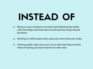 INSTEAD OF
Being on your lonesome at home (and fighting the battle
with the fridge and that pile of washing that really should
be done)
Renting an office space that costs you more than you make
Getting subtle vibes from your local cafe that they’re kinda
tired of having your butt imprint on their seat
*
*
*
 