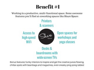 Working in a productive, multi-functional space. Some awesome
features you’ll find at coworking spaces like Share Space:
Bonus features: funky interiors to inspire and get the creative juices flowing,
chillax spots with beanbags and magazines, even sneaky ping pong tables!
Benefit #1
Access to
high-speed
WiFi
Printers
& scanners
Open spaces for
workshops and
yoga classes
Desks &
boardrooms with
wide-screen TVs
 