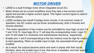 • L293D is a dual H-bridge motor driver integrated circuit (IC).
• Motor drivers act as current amplifiers since they take a low-current control
signal and provide a higher-current signal. This higher current signal is used to
drive the motors.
• L293D contains two inbuilt H-bridge driver circuits. In its common mode of
operation, two DC motors can be driven simultaneously, both in forward and
reverse direction.
• The motor operations of two motors can be controlled by input logic at pins 2 &
7 and 10 & 15. Input logic 00 or 11 will stop the corresponding motor. Logic 01
and 10 will rotate it in clockwise and anticlockwise directions, respectively.
• Enable pins 1 and 9 (corresponding to the two motors) must be high for motors
to start operating. When an enable input is high, the associated driver gets
enabled.
• As a result, the outputs become active and work in phase with their inputs.
Similarly, when the enable input is low, that driver is disabled, and their outputs
MOTOR DRIVER
 