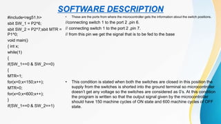 SOFTWARE DESCRIPTION
#include<reg51.h>
sbit SW_1 = P2^6;
sbit SW_2 = P2^7;sbit MTR =
P1^0;
void main()
{ int x;
while(1)
{
if(SW_1==0 & SW_2==0)
{
MTR=1;
for(x=0;x<150;x++);
MTR=0;
for(x=0;x<600;x++);
}
if(SW_1==0 & SW_2==1)
• These are the ports from where the microcontroller gets the information about the switch positions.
//connecting switch 1 to the port 2 ,pin 6.
// connecting switch 1 to the port 2 ,pin 7.
// from this pin we get the signal that is to be fed to the base
• This condition is stated when both the switches are closed in this position the
supply from the switches is shorted into the ground terminal so microcontroller
doesn’t get any voltage so the switches are considered as 0’s. At this condition
the program is written so that the output signal given by the microcontroller
should have 150 machine cycles of ON state and 600 machine cycles of OFF
state.
 
