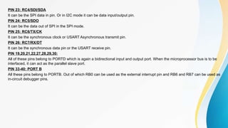 PIN 23: RC4/SDI/SDA
It can be the SPI data in pin. Or in I2C mode it can be data input/output pin.
PIN 24: RC5/SDO
It can be the data out of SPI in the SPI mode.
PIN 25: RC6/TX/CK
It can be the synchronous clock or USART Asynchronous transmit pin.
PIN 26: RC7/RX/DT
It can be the synchronous data pin or the USART receive pin.
PIN 19,20,21,22,27,28,29,30:
All of these pins belong to PORTD which is again a bidirectional input and output port. When the microprocessor bus is to be
interfaced, it can act as the parallel slave port.
PIN 33-40: PORT B
All these pins belong to PORTB. Out of which RB0 can be used as the external interrupt pin and RB6 and RB7 can be used as
in-circuit debugger pins.
 