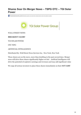 1/8
Shares Soar On Merger News – TSPG OTC – TGI Solar
Power
thestreetreports.com/shares-soar-on-merger-news-tspg-otc-tgi-solar-power
WALL STREET NEWS
BREAKOUT ALERT
TGI SOLAR POWER
OTC TSPG
ARTIFICIAL INTELLIGENCE
Distributed By -Wall Street News Services Inc. New York, New York
These shares are on the move, more than doubling in the past several days. Merger
news will drive these shares significantly higher we feel . Artificial Intelligence will
drive the potential of explosive earnings and revenues and may add significant value
We urge all serious investors to place these shares immediately on their BUY LIST
 