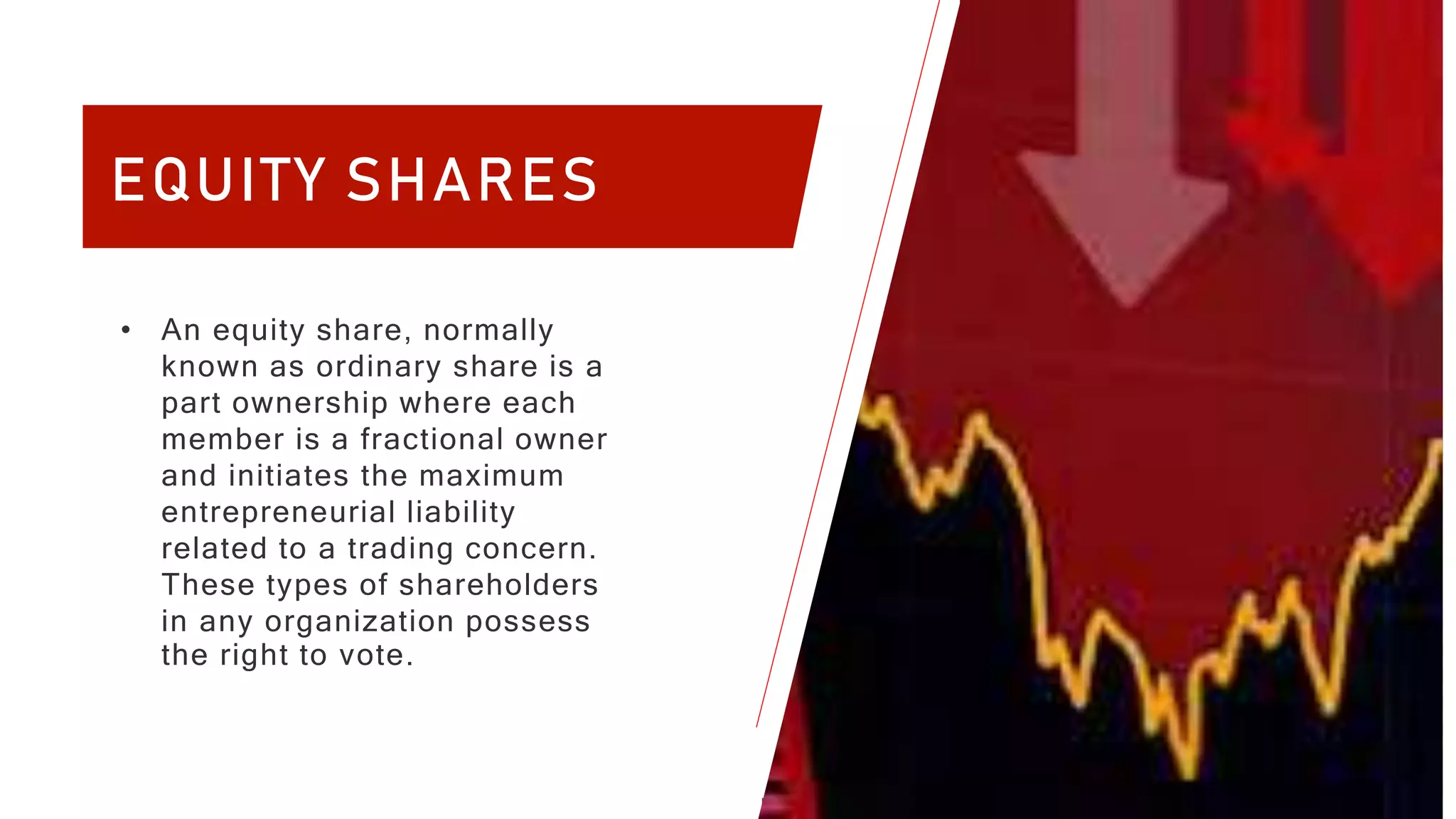 4
EQUITY SHARES
• An equity share, normally
known as ordinary share is a
part ownership where each
member is a fractional owner
and initiates the maximum
entrepreneurial liability
related to a trading concern.
These types of shareholders
in any organization possess
the right to vote.
 