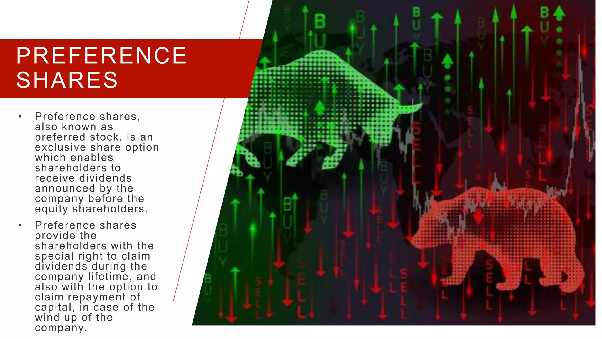 PREFERENCE
SHARES
• Preference shares,
also known as
preferred stock, is an
exclusive share option
which enables
shareholders to
receive dividends
announced by the
company before the
equity shareholders.
• Preference shares
provide the
shareholders with the
special right to claim
dividends during the
company lifetime, and
also with the option to
claim repayment of
capital, in case of the
wind up of the
company.
PRESENTATION TITLE 7
 