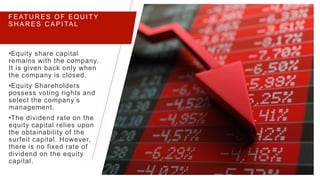 FEATU R ES OF EQU ITY
SH AR ES C APITAL
•Equity share capital
remains with the company.
It is given back only when
the company is closed.
•Equity Shareholders
possess voting rights and
select the company’s
management.
•The dividend rate on the
equity capital relies upon
the obtainability of the
surfeit capital. However,
there is no fixed rate of
dividend on the equity
capital.
PRESENTATION TITLE 5
 