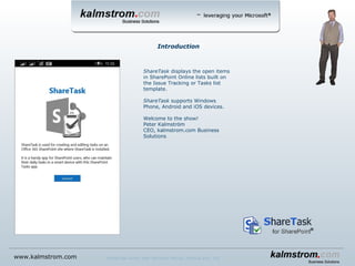 ShareTask displays the open items
in SharePoint Online lists built on
the Issue Tracking or Tasks list
template.
ShareTask supports Windows
Phone, Android and iOS devices.
Welcome to the show!
Peter Kalmström
CEO, kalmstrom.com Business
Solutions
Introduction
www.kalmstrom.com ShareTask works with Windows Phone, Android and iOS
 