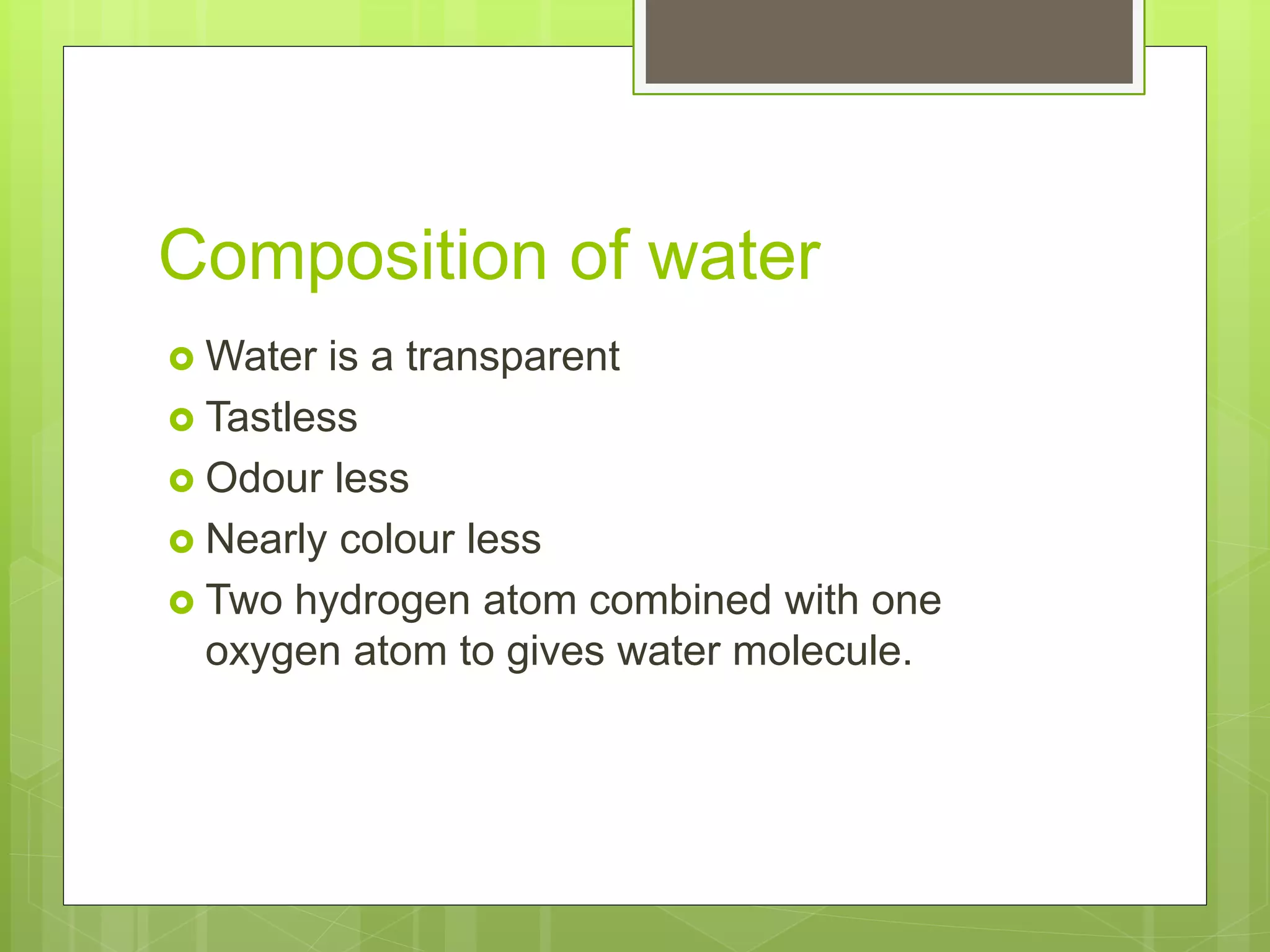Composition of water
Water is a transparent
Tastless
Odour less
Nearly colour less
Two hydrogen atom combined with one
oxygen atom to gives water molecule.