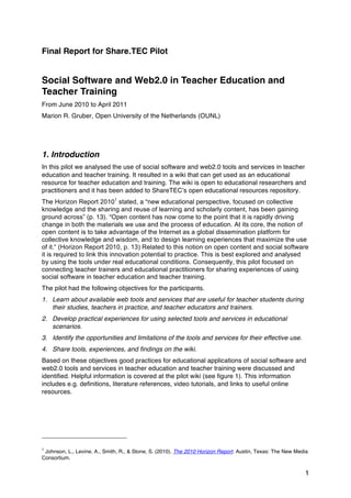 Final Report for Share.TEC Pilot


Social Software and Web2.0 in Teacher Education and
Teacher Training
From June 2010 to April 2011
Marion R. Gruber, Open University of the Netherlands (OUNL)




1. Introduction
In this pilot we analysed the use of social software and web2.0 tools and services in teacher
education and teacher training. It resulted in a wiki that can get used as an educational
resource for teacher education and training. The wiki is open to educational researchers and
practitioners and it has been added to ShareTECʼs open educational resources repository.
The Horizon Report 20101 stated, a “new educational perspective, focused on collective
knowledge and the sharing and reuse of learning and scholarly content, has been gaining
ground across” (p. 13). “Open content has now come to the point that it is rapidly driving
change in both the materials we use and the process of education. At its core, the notion of
open content is to take advantage of the Internet as a global dissemination platform for
collective knowledge and wisdom, and to design learning experiences that maximize the use
of it.“ (Horizon Report 2010, p. 13) Related to this notion on open content and social software
it is required to link this innovation potential to practice. This is best explored and analysed
by using the tools under real educational conditions. Consequently, this pilot focused on
connecting teacher trainers and educational practitioners for sharing experiences of using
social software in teacher education and teacher training.
The pilot had the following objectives for the participants.
1. Learn about available web tools and services that are useful for teacher students during
   their studies, teachers in practice, and teacher educators and trainers.
2. Develop practical experiences for using selected tools and services in educational
   scenarios.
3. Identify the opportunities and limitations of the tools and services for their effective use.
4. Share tools, experiences, and findings on the wiki.
Based on these objectives good practices for educational applications of social software and
web2.0 tools and services in teacher education and teacher training were discussed and
identified. Helpful information is covered at the pilot wiki (see figure 1). This information
includes e.g. definitions, literature references, video tutorials, and links to useful online
resources.




1
 Johnson, L., Levine, A., Smith, R., & Stone, S. (2010). The 2010 Horizon Report. Austin, Texas: The New Media
Consortium.


                                                                                                            1
 