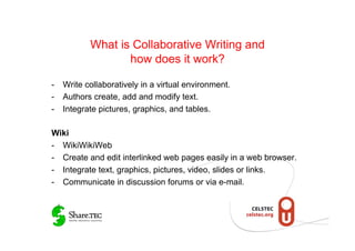What is Collaborative Writing and
                 how does it work?

-  Write collaboratively in a virtual environment.
-  Authors create, add and modify text.
-  Integrate pictures, graphics, and tables.

Wiki
-  WikiWikiWeb
-  Create and edit interlinked web pages easily in a web browser.
-  Integrate text, graphics, pictures, video, slides or links.
-  Communicate in discussion forums or via e-mail.
 