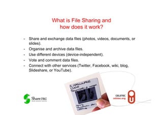 What is File Sharing and
                  how does it work?

-  Share and exchange data files (photos, videos, documents, or
   slides).
-  Organise and archive data files.
-  Use different devices (device-independent).
-  Vote and comment data files.
-  Connect with other services (Twitter, Facebook, wiki, blog,
   Slideshare, or YouTube).
 