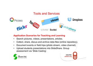 Tools and Services




Application Scenarios for Teaching and Learning
•  Search pictures, videos, presentations, articles.
•  Collect, share, discus and archive data files (online repository).
•  Document events or field trips (photo stream, video channel).
•  Upload students presentations into SlideShare. Group
   assessment via ‘Slide Casting’.
 
