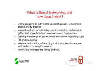 What is Social Networking and
                  how does it work?

-  Online grouping of individuals (research groups, leisure time
   groups, study groups).
-  Internet platform for interaction, communication, participation,
   gather and share first-hand information and experiences.
-  Develop friendships or professional alliances or interest groups.
-  PR and marketing.
-  Informal and non formal teaching tool, instructional or course
   tool, and communication device.
-  Topics and interests are varied and rich.
 