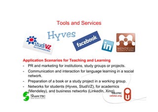 Tools and Services




Application Scenarios for Teaching and Learning
-  PR and marketing for institutions, study groups or projects.
-  Communication and interaction for language learning in a social
   network.
-  Preparation of a book or a study project in a working group.
-  Networks for students (Hyves, StudiVZ), for academics
   (Mendeley), and business networks (LinkedIn, Xing).
 