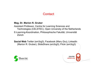 Contact

Mag. Dr. Marion R. Gruber
Assistant Professor, Centre for Learning Sciences and
   Technologies (CELSTEC), Open University of the Netherlands
E-Learning-Koordination, Philosophische Fakultät, Universität
   Zürich

Social Web Twitter (em3rg3), Facebook (Maru Gru), LinkedIn
  (Marion R. Gruber), SlideShare (em3rg3), Flickr (em3rg3)
 
