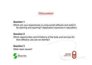 Discussion

Question 1
Which are your experiences in using social software and web2.0
  for learning and teaching? (Application scenarios in education)

Question 2
Which opportunities and limitations of the tools and services for
  their effective use can we identify?

Question 3
Other open issues?
 