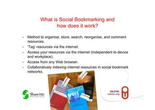 What is Social Bookmarking and
                  how does it work?

-  Method to organise, store, search, reorganise, and comment
   resources.
-  ‘Tag’ resources via the internet.
-  Access your resources via the internet (independent to device
   and workplace).
-  Access from any Web browser.
-  Collaboratively indexing internet resources in social bookmark
   networks.
                © M.R. Gruber
 