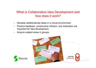 What is Collaborative Idea Development and
               how does it work?

-  Develop collaboratively ideas in a virtual environment.
-  Positive feedback, constructive criticism, and motivation are
   important for idea development.
-  Acquire subject areas in groups.




                                                      Gruber
                                             © M.R.
 