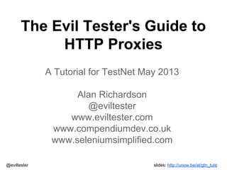 The Evil Tester's Guide to
HTTP Proxies
A Tutorial for TestNet May 2013
Alan Richardson
@eviltester
www.eviltester.com
www.compendiumdev.co.uk
www.seleniumsimplified.com
@eviltester

slides: http://unow.be/at/gtn_tute

 
