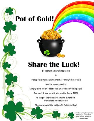 Pot of Gold!
Share the Luck!
Senechal Family Chiropractic
&
Therapeutic Massage at Senechal Family Chiropractic
want to make you rich!
Simply “Like” us on Facebook & Share either/both pages!
For each Share we will add a dollar (up to $100)
to the pot and will draw a name at random
from those who shared it!
The drawing will be held on St. Patrick’s Day!
Senechal Family Chiropractic
30802 Lyon Center Dr. E
New Hudson, MI 48165
248-486-4000
 