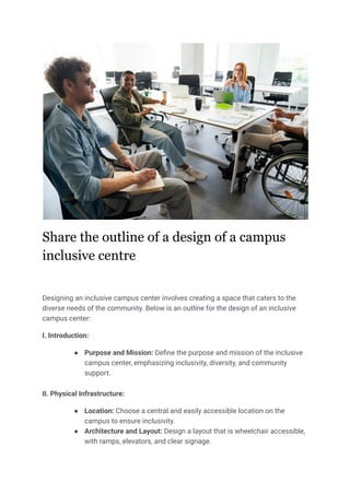 Share the outline of a design of a campus
inclusive centre
Designing an inclusive campus center involves creating a space that caters to the
diverse needs of the community. Below is an outline for the design of an inclusive
campus center:
I. Introduction:
● Purpose and Mission: Define the purpose and mission of the inclusive
campus center, emphasizing inclusivity, diversity, and community
support.
II. Physical Infrastructure:
● Location: Choose a central and easily accessible location on the
campus to ensure inclusivity.
● Architecture and Layout: Design a layout that is wheelchair accessible,
with ramps, elevators, and clear signage.
 