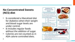 No Concentrated Sweets
(NCS) diet
• Is considered a liberalized diet
for diabetics when their weight
and blood sugar levels are
under control.
• It includes regular foods
without the addition of sugar.
• Calories are not counted as in
ADA calorie controlled diets.
•
 