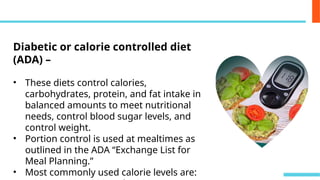 Diabetic or calorie controlled diet
(ADA) –
• These diets control calories,
carbohydrates, protein, and fat intake in
balanced amounts to meet nutritional
needs, control blood sugar levels, and
control weight.
• Portion control is used at mealtimes as
outlined in the ADA “Exchange List for
Meal Planning.”
• Most commonly used calorie levels are:
 