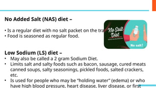 No Added Salt (NAS) diet –
• Is a regular diet with no salt packet on the tray.
• Food is seasoned as regular food.
Low Sodium (LS) diet –
• May also be called a 2 gram Sodium Diet.
• Limits salt and salty foods such as bacon, sausage, cured meats
canned soups, salty seasonings, pickled foods, salted crackers,
etc.
• Is used for people who may be “holding water” (edema) or who
have high blood pressure, heart disease, liver disease, or first
 