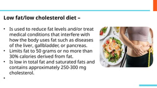 Low fat/low cholesterol diet –
• Is used to reduce fat levels and/or treat
medical conditions that interfere with
how the body uses fat such as diseases
of the liver, gallbladder, or pancreas.
• Limits fat to 50 grams or no more than
30% calories derived from fat.
• Is low in total fat and saturated fats and
contains approximately 250-300 mg
cholesterol.
•
 