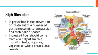 High fiber diet –
• Is prescribed in the prevention
or treatment of a number of
gastrointestinal, cardiovascular,
and metabolic diseases.
• Increased fiber should come
from a variety of sources
including fruits, legumes,
vegetables, whole breads, and
cereals.
 