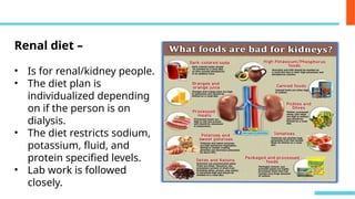 Renal diet –
• Is for renal/kidney people.
• The diet plan is
individualized depending
on if the person is on
dialysis.
• The diet restricts sodium,
potassium, fluid, and
protein specified levels.
• Lab work is followed
closely.
 