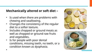 Mechanically altered or soft diet –
• Is used when there are problems with
chewing and swallowing.
• Changes the consistency of the regular
diet to a softer texture.
• Includes chopped or ground meats as
well as chopped or ground raw fruits
and vegetables.
• Is for people with poor dental
conditions, missing teeth, no teeth, or a
condition known as dysphasia.
•
 