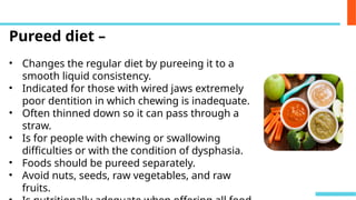 Pureed diet –
• Changes the regular diet by pureeing it to a
smooth liquid consistency.
• Indicated for those with wired jaws extremely
poor dentition in which chewing is inadequate.
• Often thinned down so it can pass through a
straw.
• Is for people with chewing or swallowing
difficulties or with the condition of dysphasia.
• Foods should be pureed separately.
• Avoid nuts, seeds, raw vegetables, and raw
fruits.
 