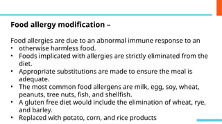 Food allergy modification –
Food allergies are due to an abnormal immune response to an
• otherwise harmless food.
• Foods implicated with allergies are strictly eliminated from the
diet.
• Appropriate substitutions are made to ensure the meal is
adequate.
• The most common food allergens are milk, egg, soy, wheat,
peanuts, tree nuts, fish, and shellfish.
• A gluten free diet would include the elimination of wheat, rye,
and barley.
• Replaced with potato, corn, and rice products
 