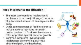 Food intolerance modification –
• The most common food intolerance is
intolerance to lactose (milk sugar) because
of a decreased amount of an enzyme in the
body.
• Other common types of food intolerance
include adverse reactions to certain
products added to food to enhance taste,
color, or protect against bacterial growth.
• Common symptoms involving food
intolerances are vomiting, diarrhea,
abdominal pain, and headaches.
 