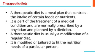 • A therapeutic diet is a meal plan that controls
the intake of certain foods or nutrients.
• It is part of the treatment of a medical
condition and are normally prescribed by a
physician and planned by a dietician.
• A therapeutic diet is usually a modification of a
regular diet.
• It is modified or tailored to fit the nutrition
needs of a particular person.
Therapeutic diets
 