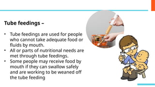 Tube feedings –
• Tube feedings are used for people
who cannot take adequate food or
fluids by mouth.
• All or parts of nutritional needs are
met through tube feedings.
• Some people may receive food by
mouth if they can swallow safely
and are working to be weaned off
the tube feeding
 
