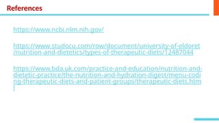 References
https://www.ncbi.nlm.nih.gov/
https://www.studocu.com/row/document/university-of-eldoret
/nutrition-and-dietetics/types-of-therapeutic-diets/12487044
https://www.bda.uk.com/practice-and-education/nutrition-and-
dietetic-practice/the-nutrition-and-hydration-digest/menu-codi
ng-therapeutic-diets-and-patient-groups/therapeutic-diets.htm
l
 