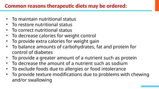 Common reasons therapeutic diets may be ordered:
• To maintain nutritional status
• To restore nutritional status
• To correct nutritional status
• To decrease calories for weight control
• To provide extra calories for weight gain
• To balance amounts of carbohydrates, fat and protein for
control of diabetes
• To provide a greater amount of a nutrient such as protein
• To decrease the amount of a nutrient such as sodium
• To exclude foods due to allergies or food intolerance
• To provide texture modifications due to problems with chewing
and/or swallowing
 
