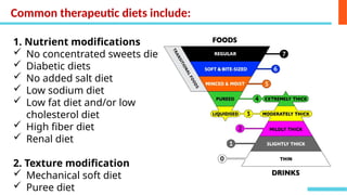 Common therapeutic diets include:
1. Nutrient modifications
 No concentrated sweets diet
 Diabetic diets
 No added salt diet
 Low sodium diet
 Low fat diet and/or low
cholesterol diet
 High fiber diet
 Renal diet
2. Texture modification
 Mechanical soft diet
 Puree diet
 