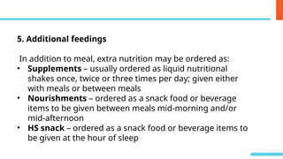 5. Additional feedings
In addition to meal, extra nutrition may be ordered as:
• Supplements – usually ordered as liquid nutritional
shakes once, twice or three times per day; given either
with meals or between meals
• Nourishments – ordered as a snack food or beverage
items to be given between meals mid-morning and/or
mid-afternoon
• HS snack – ordered as a snack food or beverage items to
be given at the hour of sleep
 