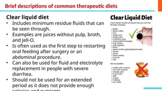 Brief descriptions of common therapeutic diets
Clear liquid diet
• Includes minimum residue fluids that can
be seen through.
• Examples are juices without pulp, broth,
and Jell-O.
• Is often used as the first step to restarting
oral feeding after surgery or an
abdominal procedure.
• Can also be used for fluid and electrolyte
replacement in people with severe
diarrhea.
• Should not be used for an extended
period as it does not provide enough
 