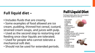 Full liquid diet –
• Includes fluids that are creamy.
• Some examples of food allowed are ice
cream, pudding, thinned hot cereal, custard,
strained cream soups, and juices with pulp.
• Used as the second step to restarting oral
feeding once clear liquids are tolerated.
• Used for people who cannot tolerate a
mechanical soft diet.
• Should not be used for extended periods.
 