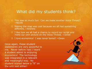 What did my students think?
      This was so much fun! Can we make another Voice Thread?
       ~Nicole
      Making the map was cool because we all had something
       different. ~Andrew
      I like how we all had a chance to record our script and
       make our own picture on the Voice Thread. ~Israel
      I love economics! I was never bored! ~Owen

Once again, these student
statements are very powerful to
me. Never before had I heard
a student admit to enjoying
economics! The technology
was integrated in a relevant
and meaningful way. No
student scored below a “B” on
the unit test either!
 