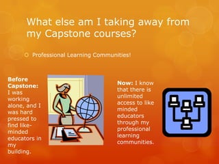 What else am I taking away from
      my Capstone courses?

      Professional Learning Communities!



Before
                                    Now: I know
Capstone:
                                    that there is
I was
                                    unlimited
working
                                    access to like
alone, and I
                                    minded
was hard
                                    educators
pressed to
                                    through my
find like-
                                    professional
minded
                                    learning
educators in
                                    communities.
my
building.
 