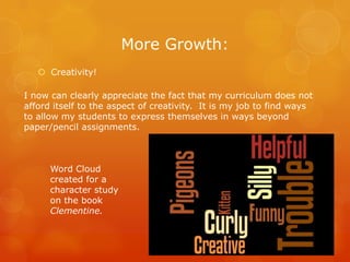 More Growth:
    Creativity!

I now can clearly appreciate the fact that my curriculum does not
afford itself to the aspect of creativity. It is my job to find ways
to allow my students to express themselves in ways beyond
paper/pencil assignments.



      Word Cloud
      created for a
      character study
      on the book
      Clementine.
 