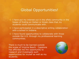 Global Opportunities!

 I have put my interest out in the ePals community in the
  hopes of finding an Italian or Greek class that my
  students could communicate with.
 I have participated in a descriptive writing collaboration
  with a school in Indiana.
 I have found opportunities to collaborate with those
  outside the U.S. through my professional learning
  communities.


There is much to be learned outside
the scope of Virginia Beach. Capstone
has afforded me the opportunity to
research and investigate such
opportunities for myself as well as my
students.
 