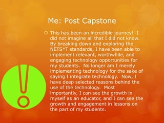 Me: Post Capstone
 This has been an incredible journey! I
  did not imagine all that I did not know.
  By breaking down and exploring the
  NETS*T standards, I have been able to
  implement relevant, worthwhile, and
  engaging technology opportunities for
  my students. No longer am I merely
  implementing technology for the sake of
  saying I integrate technology. Now, I
  have deep selected reasons behind the
  use of the technology. Most
  importantly, I can see the growth in
  myself as an educator, and I can see the
  growth and engagement in lessons on
  the part of my students.
 