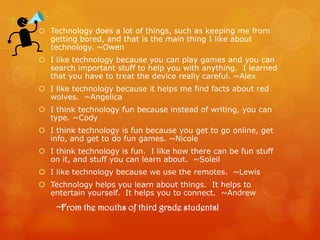  Technology does a lot of things, such as keeping me from
  getting bored, and that is the main thing I like about
  technology. ~Owen
 I like technology because you can play games and you can
  search important stuff to help you with anything. I learned
  that you have to treat the device really careful. ~Alex
 I like technology because it helps me find facts about red
  wolves. ~Angelica
 I think technology fun because instead of writing, you can
  type. ~Cody
 I think technology is fun because you get to go online, get
  info, and get to do fun games. ~Nicole
 I think technology is fun. I like how there can be fun stuff
  on it, and stuff you can learn about. ~Soleil
 I like technology because we use the remotes. ~Lewis
 Technology helps you learn about things. It helps to
  entertain yourself. It helps you to connect. ~Andrew
    ~From the mouths of third grade students!
 